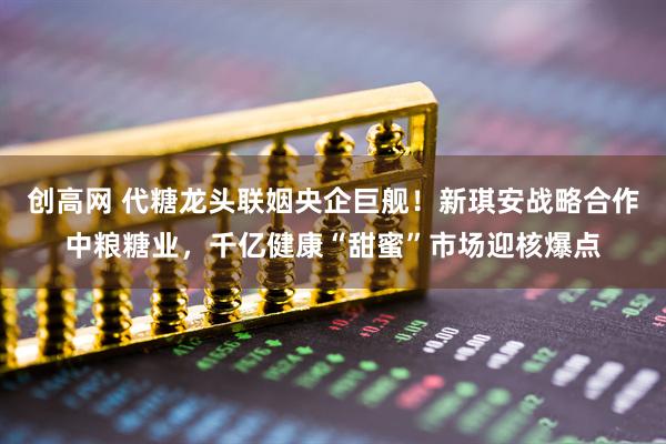 创高网 代糖龙头联姻央企巨舰！新琪安战略合作中粮糖业，千亿健康“甜蜜”市场迎核爆点