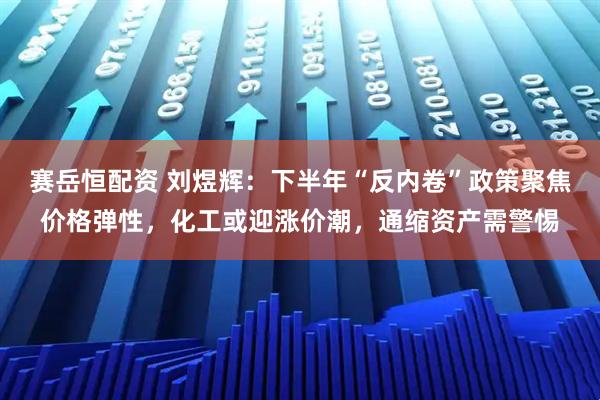 赛岳恒配资 刘煜辉：下半年“反内卷”政策聚焦价格弹性，化工或迎涨价潮，通缩资产需警惕