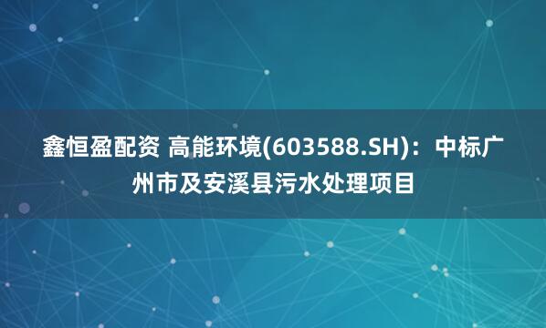 鑫恒盈配资 高能环境(603588.SH)：中标广州市及安溪县污水处理项目