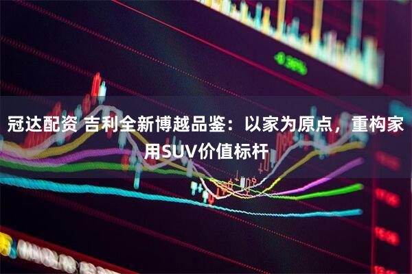 冠达配资 吉利全新博越品鉴：以家为原点，重构家用SUV价值标杆