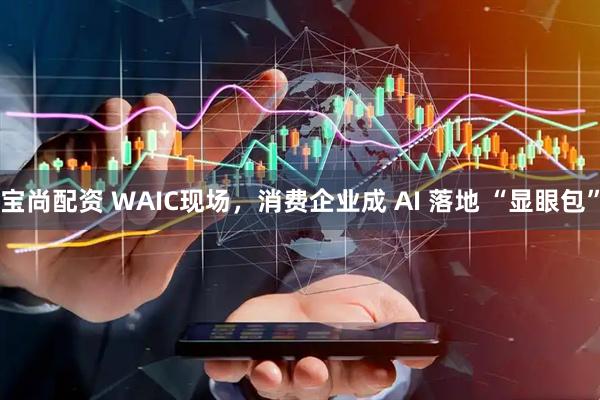 宝尚配资 WAIC现场，消费企业成 AI 落地 “显眼包”