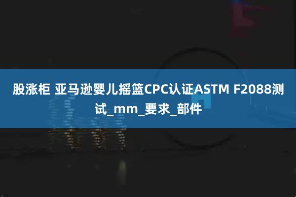 股涨柜 亚马逊婴儿摇篮CPC认证ASTM F2088测试_mm_要求_部件