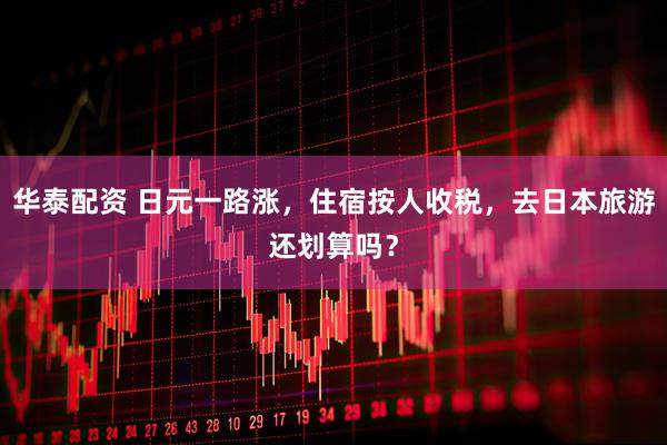 华泰配资 日元一路涨，住宿按人收税，去日本旅游还划算吗？