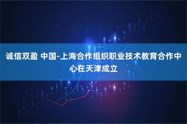 诚信双盈 中国-上海合作组织职业技术教育合作中心在天津成立