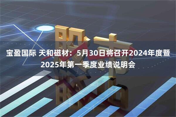 宝盈国际 天和磁材：5月30日将召开2024年度暨2025年第一季度业绩说明会
