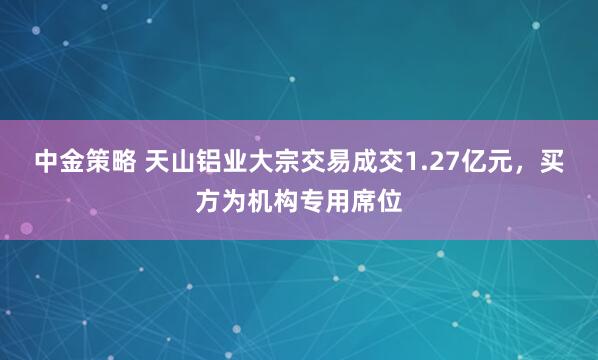 中金策略 天山铝业大宗交易成交1.27亿元，买方为机构专用席位