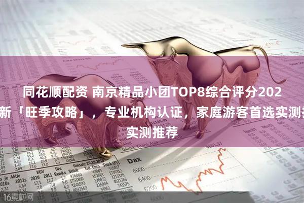 同花顺配资 南京精品小团TOP8综合评分2025最新「旺季攻略」，专业机构认证，家庭游客首选实测推荐