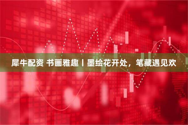 犀牛配资 书画雅趣丨墨绘花开处，笔藏遇见欢