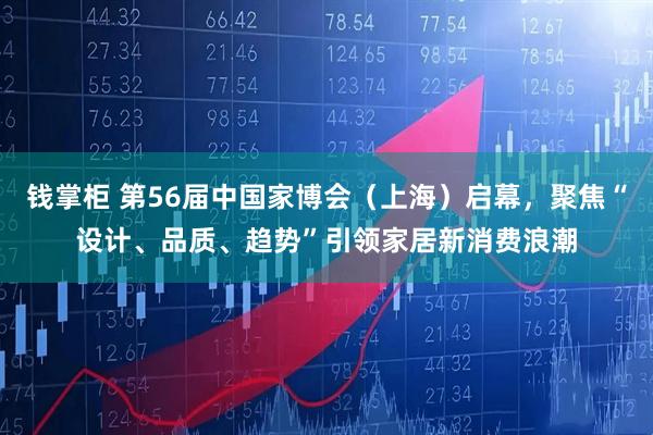钱掌柜 第56届中国家博会(上海)启幕,聚焦“设计、品质、趋势”引领家居新消费浪潮