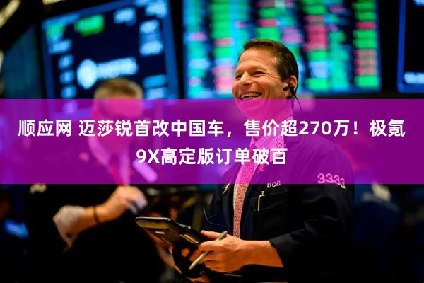 顺应网 迈莎锐首改中国车，售价超270万！极氪9X高定版订单破百