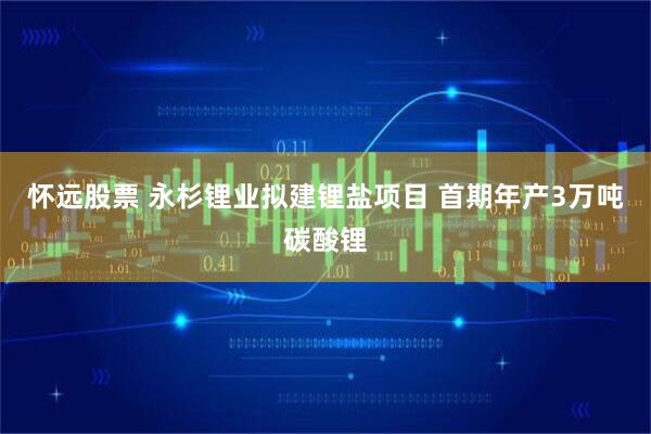 怀远股票 永杉锂业拟建锂盐项目 首期年产3万吨碳酸锂