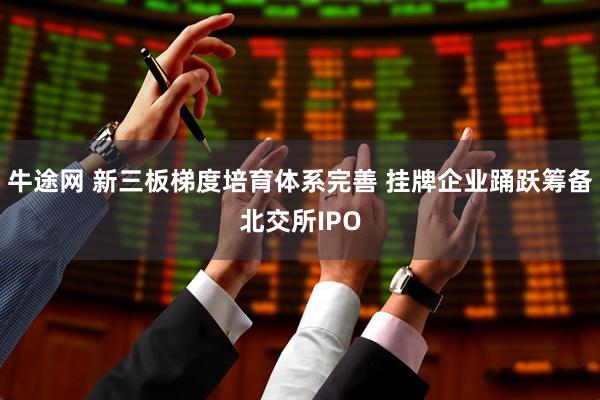 牛途网 新三板梯度培育体系完善 挂牌企业踊跃筹备北交所IPO